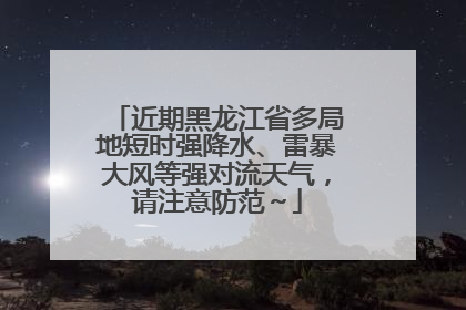 近期黑龙江省多局地短时强降水、雷暴大风等强对流天气，请注意防范～