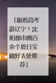 跟着高考游辽宁！沈阳都市圈百余个夏日宝藏好去处推荐