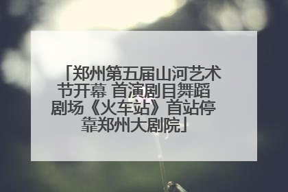 郑州第五届山河艺术节开幕 首演剧目舞蹈剧场《火车站》首站停靠郑州大剧院