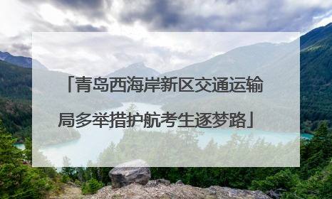 青岛西海岸新区交通运输局多举措护航考生逐梦路