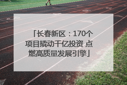 长春新区：170个项目撬动千亿投资 点燃高质量发展引擎