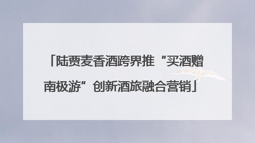 陆贾麦香酒跨界推“买酒赠南极游”创新酒旅融合营销