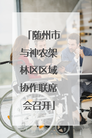 随州市与神农架林区区域协作联席会召开