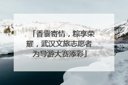 香囊寄情，粽享荣耀，武汉文旅志愿者为导游大赛添彩