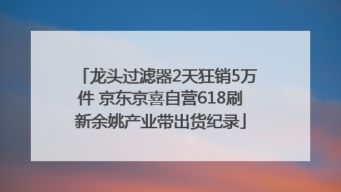 龙头过滤器2天狂销5万件 京东京喜自营618刷新余姚产业带出货纪录