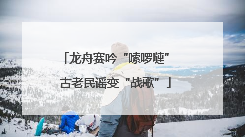 龙舟赛吟“嗦啰嗹” 古老民谣变“战歌”