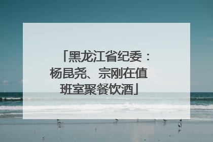 黑龙江省纪委：杨昆尧、宗刚在值班室聚餐饮酒