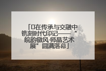 ﻿在传承与交融中镌刻时代印记——“皖韵徽风·师晶艺术展”圆满落幕