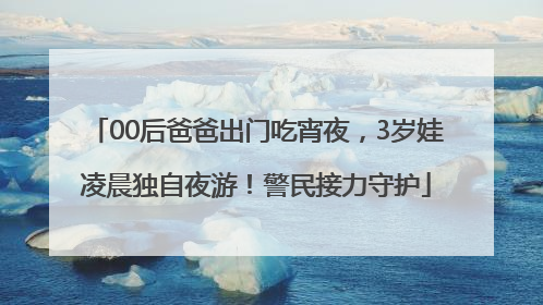 00后爸爸出门吃宵夜，3岁娃凌晨独自夜游！警民接力守护