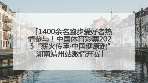 1400余名跑步爱好者热情参与！中国体育彩票2025“薪火传承·中国健康跑”湖南靖州站激情开赛