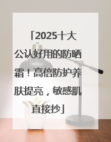 2025十大公认好用的防晒霜！高倍防护养肤提亮，敏感肌直接抄